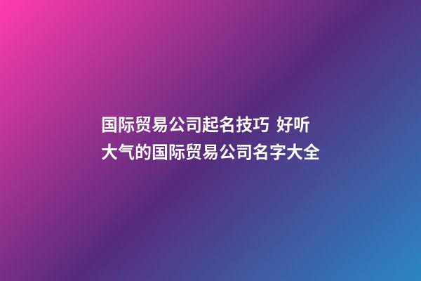 国际贸易公司起名技巧  好听大气的国际贸易公司名字大全-第1张-公司起名-玄机派